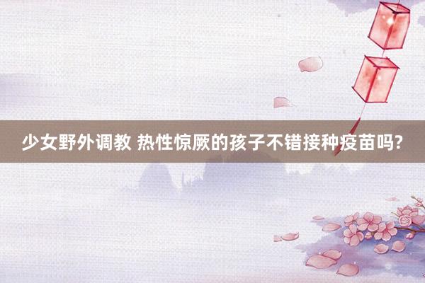 少女野外调教 热性惊厥的孩子不错接种疫苗吗?