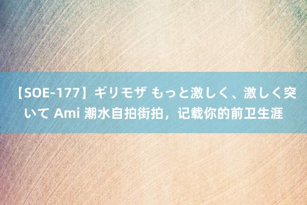 【SOE-177】ギリモザ もっと激しく、激しく突いて Ami 潮水自拍街拍，记载你的前卫生涯