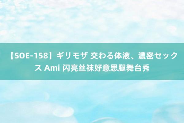 【SOE-158】ギリモザ 交わる体液、濃密セックス Ami 闪亮丝袜好意思腿舞台秀