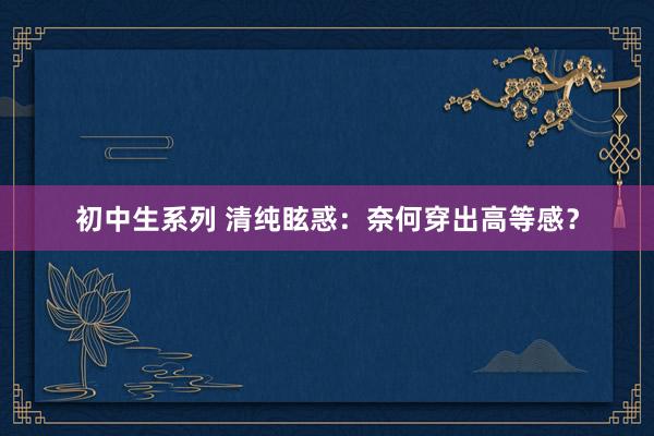 初中生系列 清纯眩惑：奈何穿出高等感？