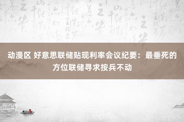 动漫区 好意思联储贴现利率会议纪要：最垂死的方位联储寻求按兵不动