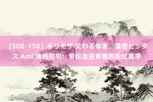 【SOE-158】ギリモザ 交わる体液、濃密セックス Ami 清纯招引：带你走进青娥的粉红寰宇