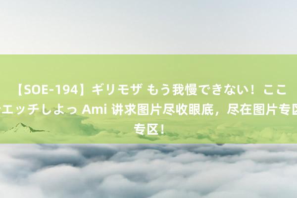 【SOE-194】ギリモザ もう我慢できない！ここでエッチしよっ Ami 讲求图片尽收眼底，尽在图片专区！