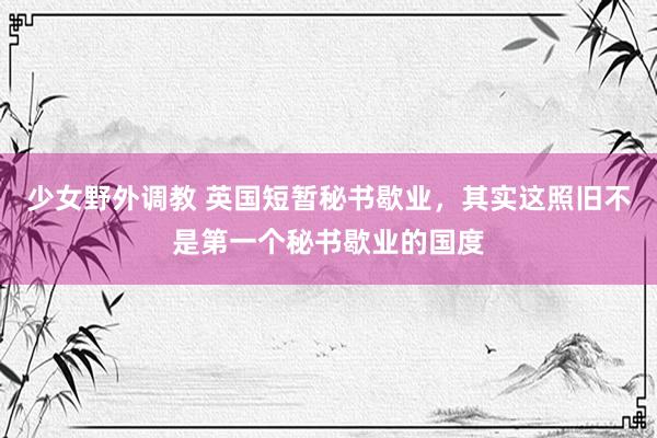 少女野外调教 英国短暂秘书歇业，其实这照旧不是第一个秘书歇业的国度