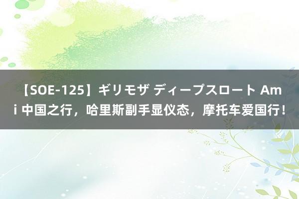 【SOE-125】ギリモザ ディープスロート Ami 中国之行，哈里斯副手显仪态，摩托车爱国行！