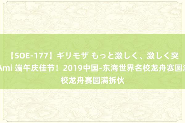 【SOE-177】ギリモザ もっと激しく、激しく突いて Ami 端午庆佳节！2019中国-东海世界名校龙舟赛圆满拆伙