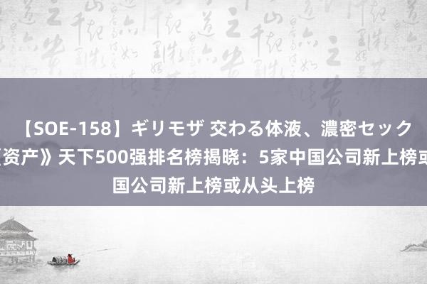 【SOE-158】ギリモザ 交わる体液、濃密セックス Ami 《资产》天下500强排名榜揭晓：5家中国公司新上榜或从头上榜