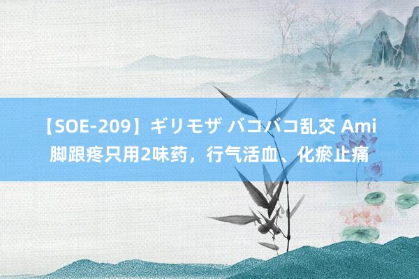 【SOE-209】ギリモザ バコバコ乱交 Ami 脚跟疼只用2味药，行气活血、化瘀止痛