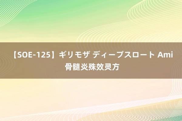 【SOE-125】ギリモザ ディープスロート Ami 骨髓炎殊效灵方