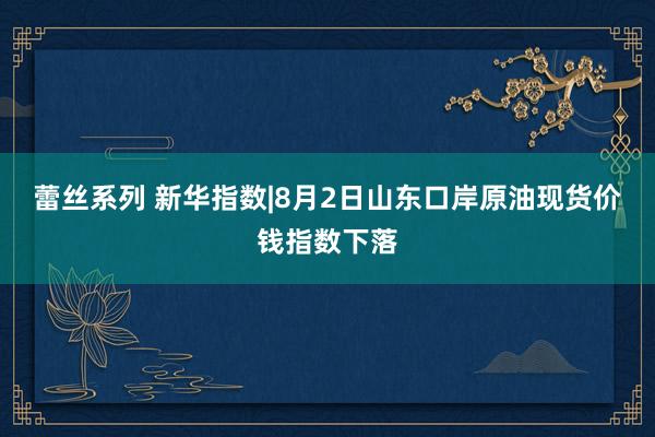 蕾丝系列 新华指数|8月2日山东口岸原油现货价钱指数下落