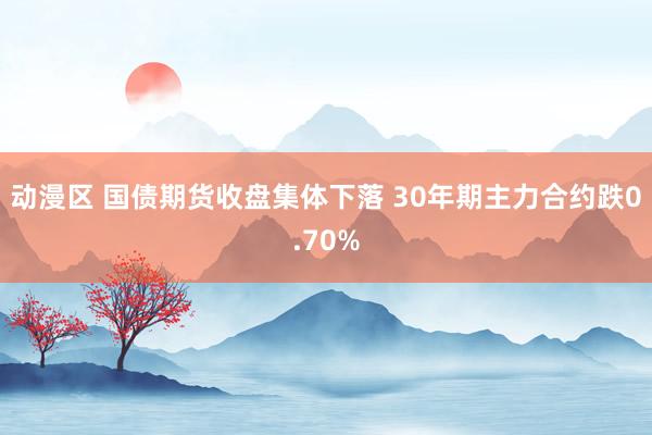 动漫区 国债期货收盘集体下落 30年期主力合约跌0.70%