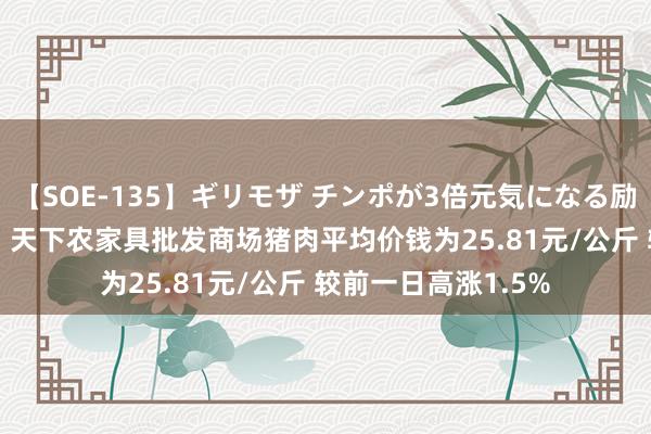 【SOE-135】ギリモザ チンポが3倍元気になる励ましセックス Ami 天下农家具批发商场猪肉平均价钱为25.81元/公斤 较前一日高涨1.5%