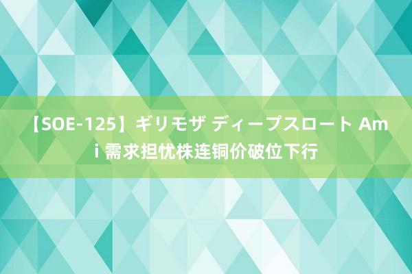 【SOE-125】ギリモザ ディープスロート Ami 需求担忧株连铜价破位下行