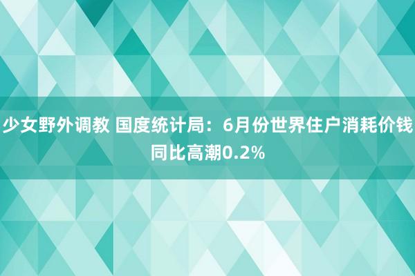 少女野外调教 国度统计局：6月份世界住户消耗价钱同比高潮0.2%