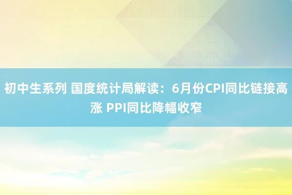 初中生系列 国度统计局解读：6月份CPI同比链接高涨 PPI同比降幅收窄