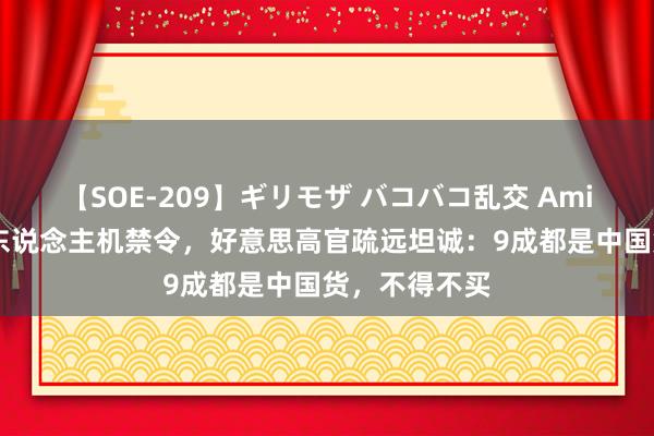 【SOE-209】ギリモザ バコバコ乱交 Ami 中国刚发无东说念主机禁令，好意思高官疏远坦诚：9成都是中国货，不得不买