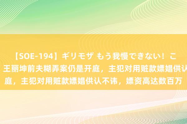 【SOE-194】ギリモザ もう我慢できない！ここでエッチしよっ Ami 王丽坤前夫糊弄案仍是开庭，主犯对用赃款嫖娼供认不讳，嫖资高达数百万