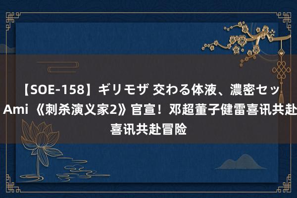 【SOE-158】ギリモザ 交わる体液、濃密セックス Ami 《刺杀演义家2》官宣！邓超董子健雷喜讯共赴冒险