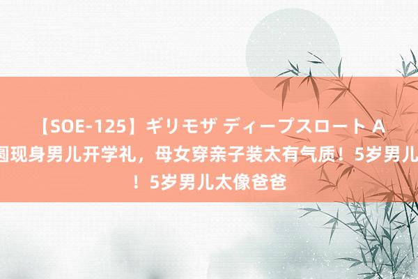 【SOE-125】ギリモザ ディープスロート Ami 高圆圆现身男儿开学礼，母女穿亲子装太有气质！5岁男儿太像爸爸