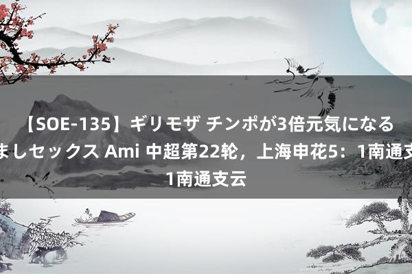 【SOE-135】ギリモザ チンポが3倍元気になる励ましセックス Ami 中超第22轮，上海申花5：1南通支云