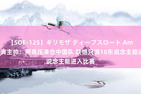 【SOE-125】ギリモザ ディープスロート Ami 伊朗国青主帅：用高压凑合中国队 缺憾只消18东说念主能进入比赛