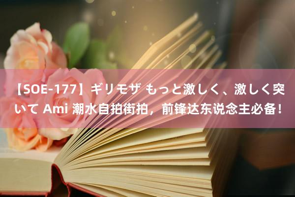 【SOE-177】ギリモザ もっと激しく、激しく突いて Ami 潮水自拍街拍，前锋达东说念主必备！