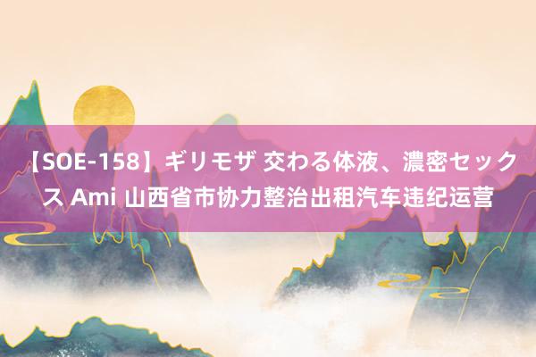 【SOE-158】ギリモザ 交わる体液、濃密セックス Ami 山西省市协力整治出租汽车违纪运营