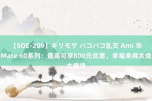 【SOE-209】ギリモザ バコバコ乱交 Ami 华为Mate 60系列：最高可享800元优惠，幸福来得太俄顷