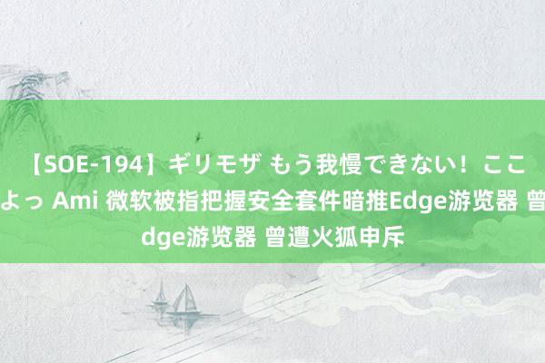 【SOE-194】ギリモザ もう我慢できない！ここでエッチしよっ Ami 微软被指把握安全套件暗推Edge游览器 曾遭火狐申斥