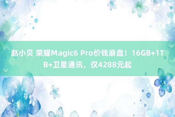 赵小贝 荣耀Magic6 Pro价钱崩盘！16GB+1TB+卫星通讯，仅4288元起