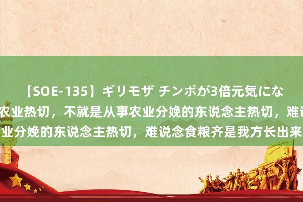 【SOE-135】ギリモザ チンポが3倍元気になる励ましセックス Ami 农业热切，不就是从事农业分娩的东说念主热切，难说念食粮齐是我方长出来