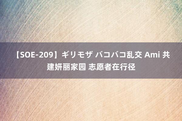 【SOE-209】ギリモザ バコバコ乱交 Ami 共建妍丽家园 志愿者在行径