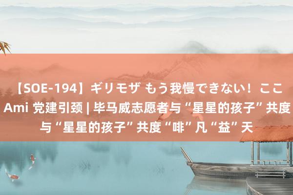 【SOE-194】ギリモザ もう我慢できない！ここでエッチしよっ Ami 党建引颈 | 毕马威志愿者与“星星的孩子”共度“啡”凡“益”天