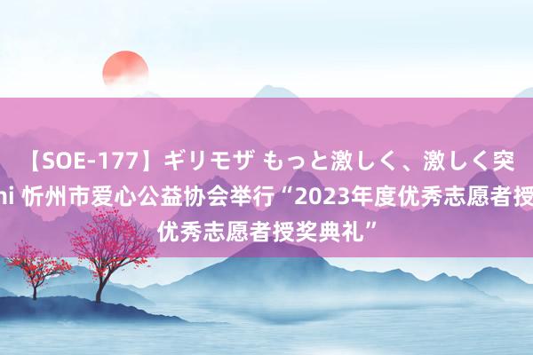 【SOE-177】ギリモザ もっと激しく、激しく突いて Ami 忻州市爱心公益协会举行“2023年度优秀志愿者授奖典礼”