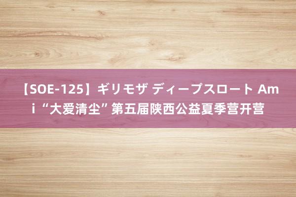 【SOE-125】ギリモザ ディープスロート Ami “大爱清尘”第五届陕西公益夏季营开营