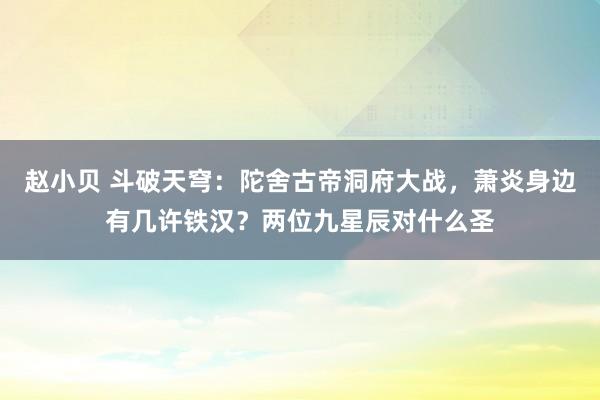 赵小贝 斗破天穹：陀舍古帝洞府大战，萧炎身边有几许铁汉？两位九星辰对什么圣