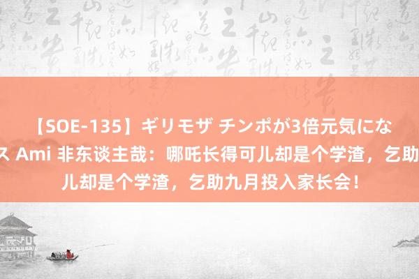 【SOE-135】ギリモザ チンポが3倍元気になる励ましセックス Ami 非东谈主哉：哪吒长得可儿却是个学渣，乞助九月投入家长会！