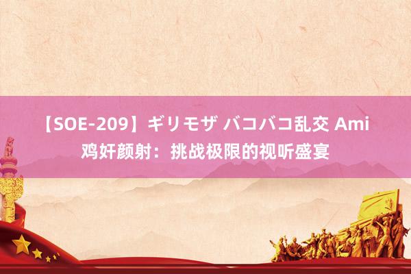 【SOE-209】ギリモザ バコバコ乱交 Ami 鸡奸颜射：挑战极限的视听盛宴