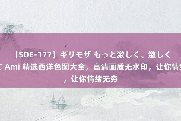 【SOE-177】ギリモザ もっと激しく、激しく突いて Ami 精选西洋色图大全，高清画质无水印，让你情绪无穷