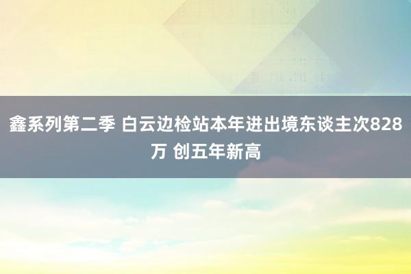 鑫系列第二季 白云边检站本年进出境东谈主次828万 创五年新高