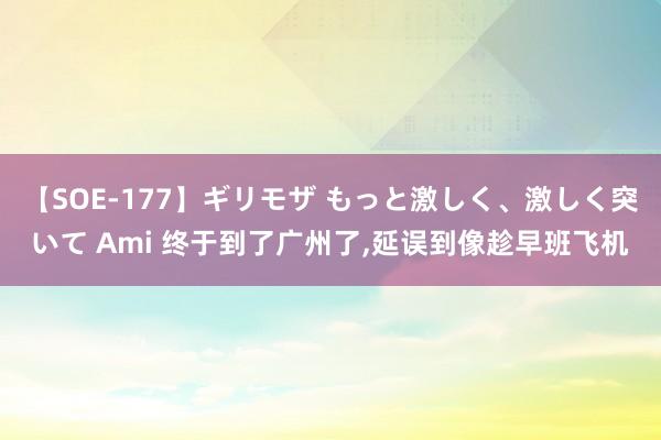 【SOE-177】ギリモザ もっと激しく、激しく突いて Ami 终于到了广州了，延误到像趁早班飞机