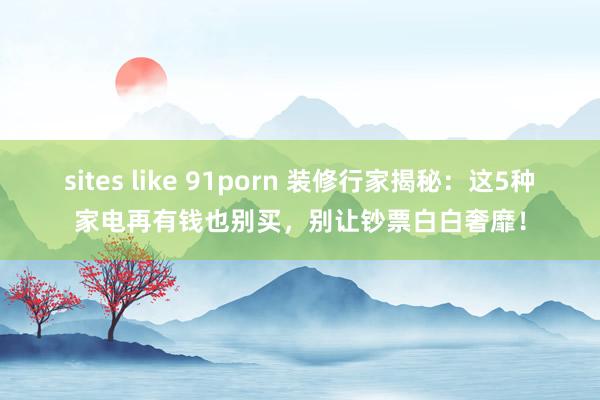 sites like 91porn 装修行家揭秘：这5种家电再有钱也别买，别让钞票白白奢靡！