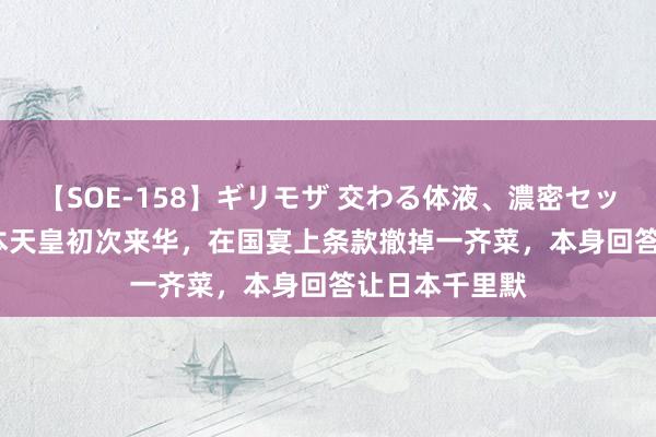 【SOE-158】ギリモザ 交わる体液、濃密セックス Ami 日本天皇初次来华，在国宴上条款撤掉一齐菜，本身回答让日本千里默