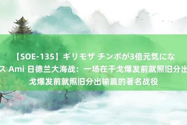 【SOE-135】ギリモザ チンポが3倍元気になる励ましセックス Ami 日德兰大海战：一场在干戈爆发前就照旧分出输赢的著名战役