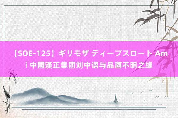 【SOE-125】ギリモザ ディープスロート Ami 中國漢正集团刘中语与品酒不明之缘