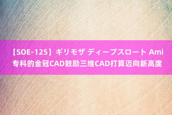 【SOE-125】ギリモザ ディープスロート Ami 专科的金冠CAD鼓励三维CAD打算迈向新高度