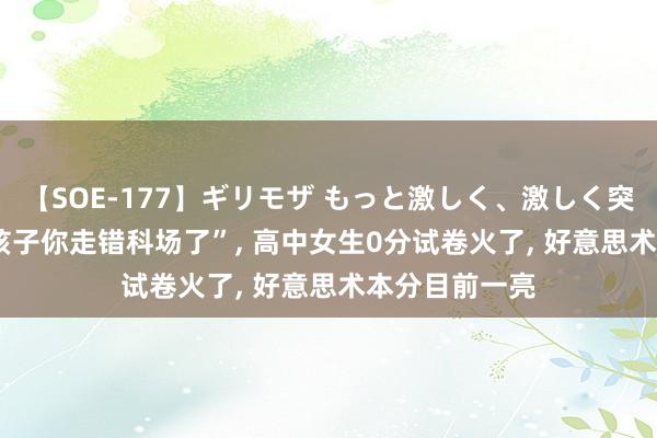 【SOE-177】ギリモザ もっと激しく、激しく突いて Ami “孩子你走错科场了”， 高中女生0分试卷火了， 好意思术本分目前一亮