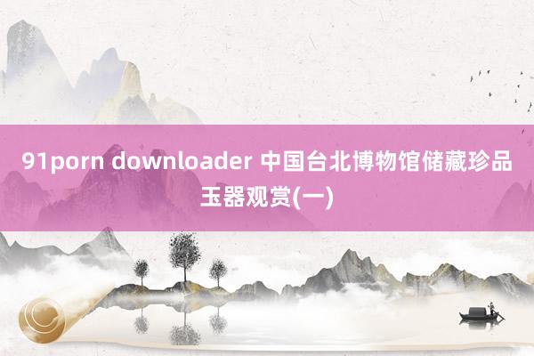 91porn downloader 中国台北博物馆储藏珍品玉器观赏(一)