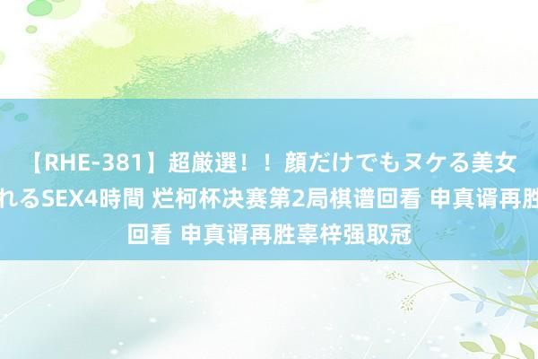 【RHE-381】超厳選！！顔だけでもヌケる美女の巨乳が揺れるSEX4時間 烂柯杯决赛第2局棋谱回看 申真谞再胜辜梓强取冠