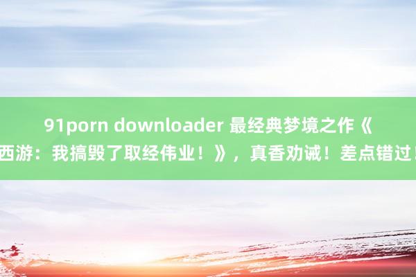 91porn downloader 最经典梦境之作《西游：我搞毁了取经伟业！》，真香劝诫！差点错过！